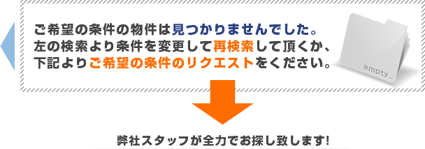 ご希望の条件の物件は見つかりませんでした。左の検索より条件を変更して再検索して頂くか、下記よりご希望の条件のリクエストをください。